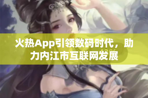 火熱App引領數(shù)碼時代，助力內(nèi)江市互聯(lián)網(wǎng)發(fā)展