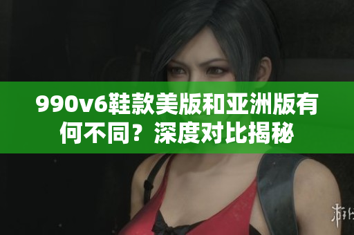 990v6鞋款美版和亞洲版有何不同？深度對比揭秘