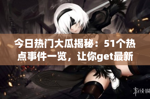 今日熱門大瓜揭秘：51個(gè)熱點(diǎn)事件一覽，讓你get最新熱門話題
