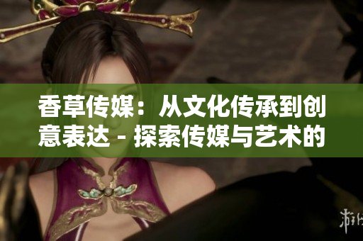 香草傳媒：從文化傳承到創(chuàng)意表達(dá) - 探索傳媒與藝術(shù)的交融之道