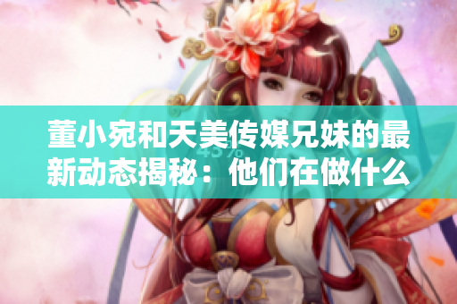 董小宛和天美傳媒兄妹的最新動(dòng)態(tài)揭秘：他們?cè)谧鍪裁矗? title=
