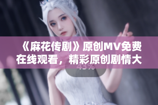 《麻花傳劇》原創(chuàng)MV免費(fèi)在線觀看，精彩原創(chuàng)劇情大片不容錯過