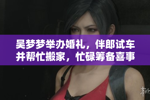吳夢(mèng)夢(mèng)舉辦婚禮，伴郎試車并幫忙搬家，忙碌籌備喜事