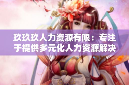 玖玖玖人力資源有限：專注于提供多元化人力資源解決方案的領(lǐng)先企業(yè)