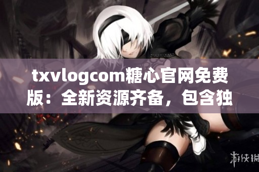 txvlogcom糖心官網(wǎng)免費版：全新資源齊備，包含獨家特色內容