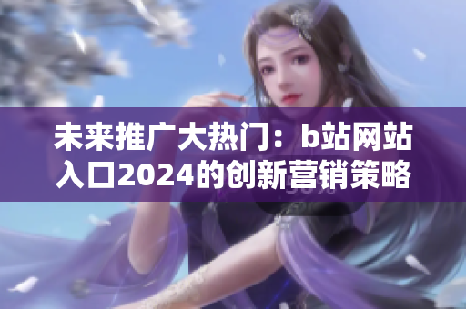 未來推廣大熱門：b站網(wǎng)站入口2024的創(chuàng)新營銷策略
