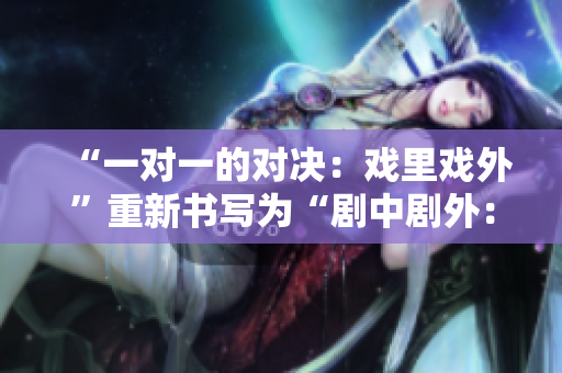 “一對(duì)一的對(duì)決：戲里戲外”重新書寫為“劇中劇外：1v1精彩對(duì)決”