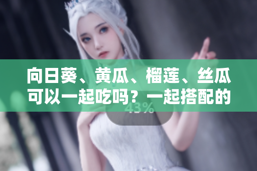 向日葵、黃瓜、榴蓮、絲瓜可以一起吃嗎？一起搭配的美味與健康功效