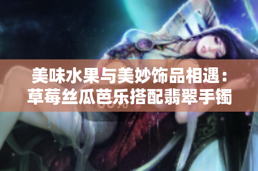 美味水果與美妙飾品相遇：草莓絲瓜芭樂搭配翡翠手鐲和鴨脖 