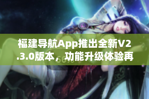 福建導(dǎo)航App推出全新V2.3.0版本，功能升級(jí)體驗(yàn)再升級(jí)