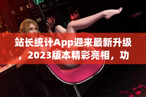 站長統(tǒng)計(jì)App迎來最新升級(jí)，2023版本精彩亮相，功能升級(jí)，體驗(yàn)再升級(jí)