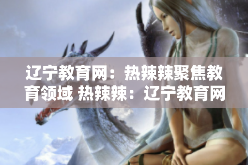 遼寧教育網(wǎng)：熱辣辣聚焦教育領(lǐng)域 熱辣辣：遼寧教育網(wǎng)絡(luò)帶您探索教育風向