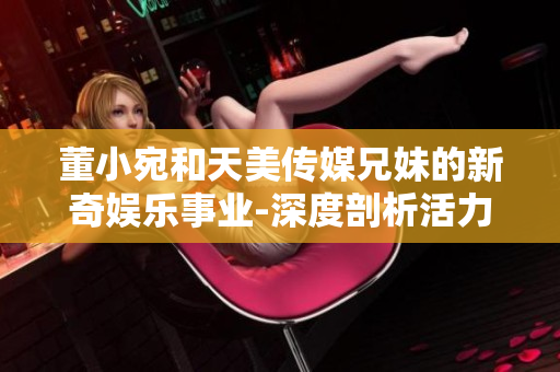 董小宛和天美傳媒兄妹的新奇娛樂事業(yè)-深度剖析活力動態(tài)
