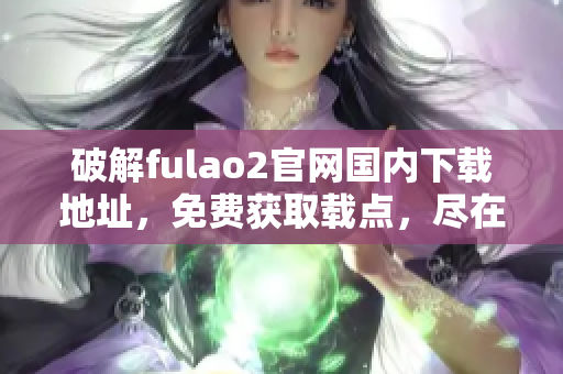 破解fulao2官網(wǎng)國(guó)內(nèi)下載地址，免費(fèi)獲取載點(diǎn)，盡在重磅推薦