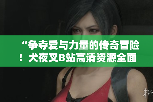 “爭奪愛與力量的傳奇冒險(xiǎn)！犬夜叉B站高清資源全面解析，帶你領(lǐng)略正版魅力！”