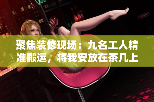 聚焦裝修現(xiàn)場：九名工人精準搬運，將我安放在茶幾上