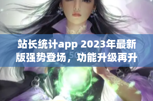 站長統(tǒng)計(jì)app 2023年最新版強(qiáng)勢登場，功能升級再升級，用戶體驗(yàn)大幅提升