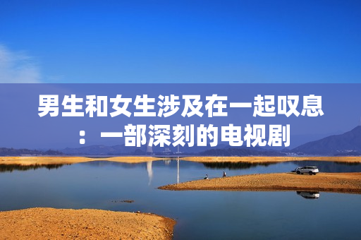 男生和女生涉及在一起嘆息：一部深刻的電視劇