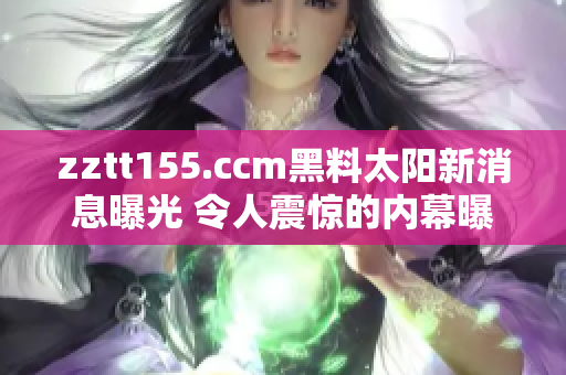 zztt155.ccm黑料太陽(yáng)新消息曝光 令人震驚的內(nèi)幕曝光!