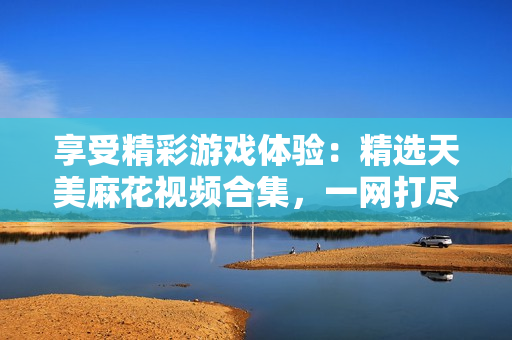 享受精彩游戲體驗(yàn)：精選天美麻花視頻合集，一網(wǎng)打盡游戲好玩瞬間
