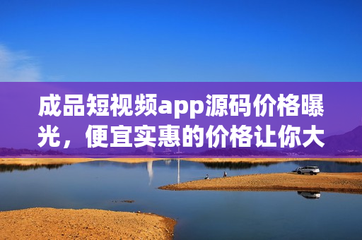 成品短視頻app源碼價格曝光，便宜實惠的價格讓你大吃一驚
