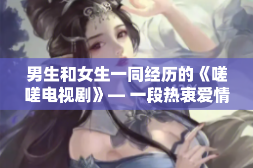 男生和女生一同經(jīng)歷的《嗟嗟電視劇》— 一段熱衷愛情與成長的感人故事