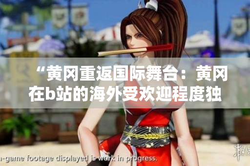 “黃岡重返國際舞臺(tái)：黃岡在b站的海外受歡迎程度獨(dú)領(lǐng)風(fēng)騷”