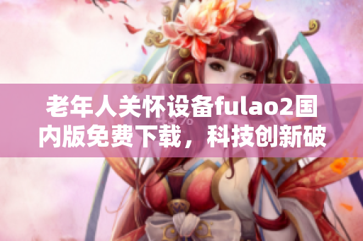 老年人關(guān)懷設(shè)備fulao2國內(nèi)版免費(fèi)下載，科技創(chuàng)新破解助您更好護(hù)理親人