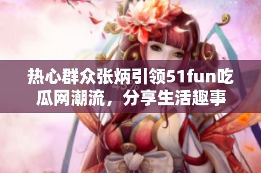熱心群眾張炳引領(lǐng)51fun吃瓜網(wǎng)潮流，分享生活趣事