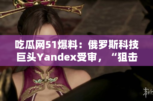 吃瓜網(wǎng)51爆料：俄羅斯科技巨頭Yandex受審，“狙擊”谷歌？
