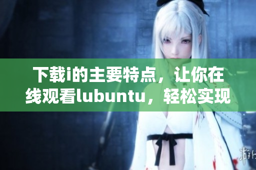 下載i的主要特點(diǎn)，讓你在線觀看lubuntu，輕松實(shí)現(xiàn)操作系統(tǒng)下載和安裝
