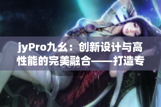 jyPro九幺：創(chuàng)新設(shè)計(jì)與高性能的完美融合——打造專業(yè)編輯利器
