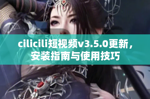 cilicili短視頻v3.5.0更新，安裝指南與使用技巧