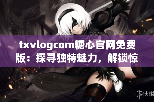 txvlogcom糖心官網(wǎng)免費(fèi)版：探尋獨(dú)特魅力，解鎖驚喜體驗(yàn)