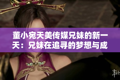 董小宛天美傳媒兄妹的新一天：兄妹在追尋的夢想與成長，堅守初心勇攀高峰