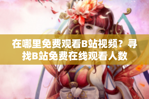 在哪里免費(fèi)觀看B站視頻？尋找B站免費(fèi)在線觀看人數(shù)