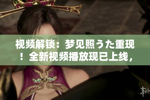 視頻解鎖：夢見照うた重現(xiàn)！全新視頻播放現(xiàn)已上線，快來體驗(yàn)吧