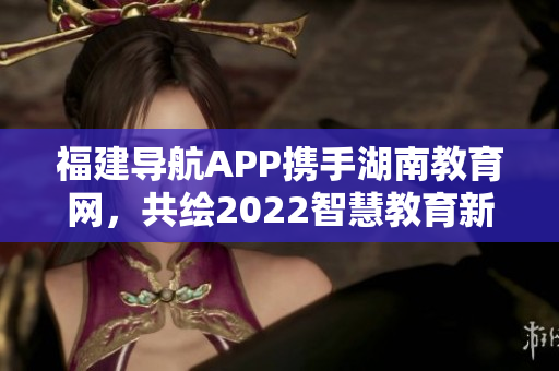 福建導(dǎo)航APP攜手湖南教育網(wǎng)，共繪2022智慧教育新篇章