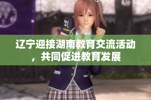 遼寧迎接湖南教育交流活動，共同促進教育發(fā)展