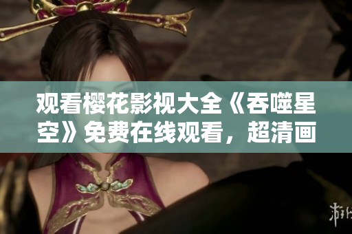 觀看櫻花影視大全《吞噬星空》免費(fèi)在線觀看，超清畫質(zhì)全集免費(fèi)下載