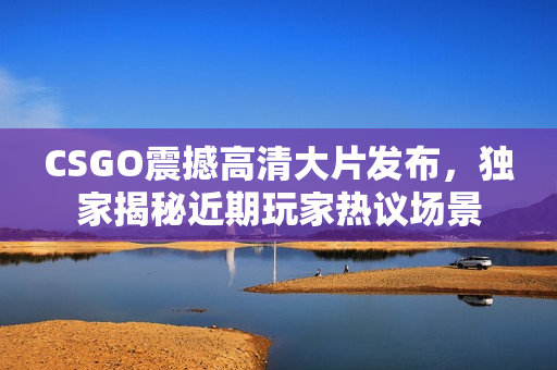 CSGO震撼高清大片發(fā)布，獨(dú)家揭秘近期玩家熱議場(chǎng)景