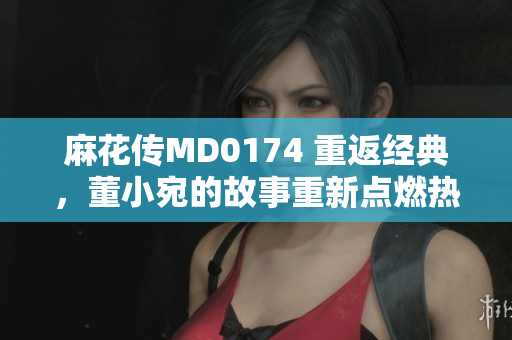 麻花傳MD0174 重返經(jīng)典，董小宛的故事重新點燃熱情