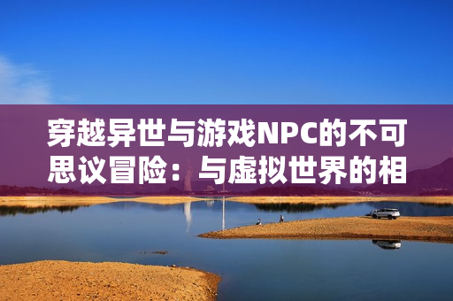 穿越異世與游戲NPC的不可思議冒險：與虛擬世界的相遇與命運共舞