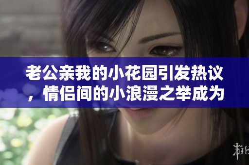 老公親我的小花園引發(fā)熱議，情侶間的小浪漫之舉成為話(huà)題焦點(diǎn)