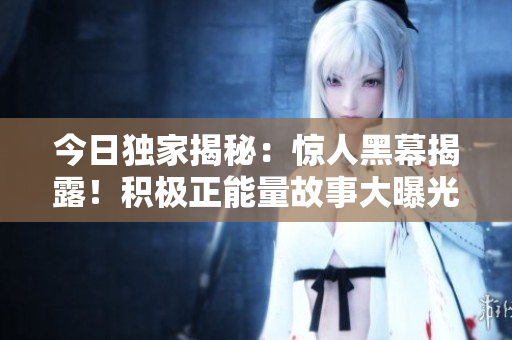 今日獨家揭秘：驚人黑幕揭露！積極正能量故事大曝光，正能量之光照亮真相?！惊毤覉蟮馈? title=