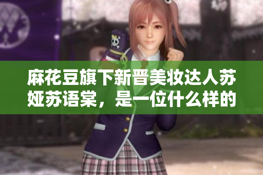 麻花豆旗下新晉美妝達人蘇婭蘇語棠，是一位什么樣的人？