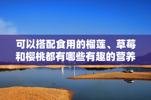 可以搭配食用的榴蓮、草莓和櫻桃都有哪些有趣的營養(yǎng)價值？