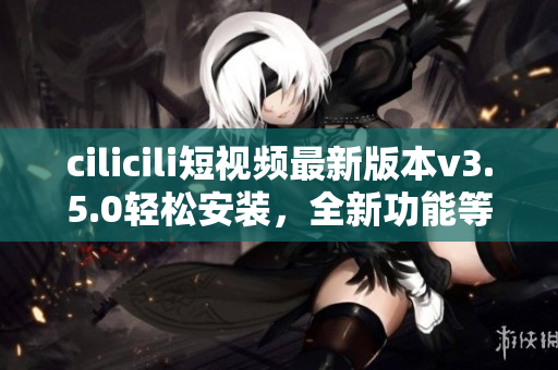 cilicili短視頻最新版本v3.5.0輕松安裝，全新功能等你來體驗(yàn)