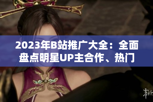 2023年B站推廣大全：全面盤點明星UP主合作、熱門游戲聯(lián)動、全球首發(fā)動漫等內(nèi)容