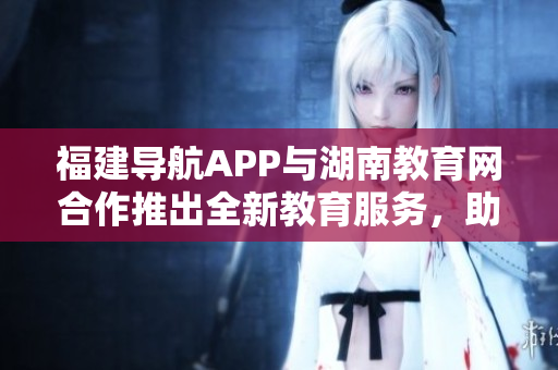 福建導航APP與湖南教育網(wǎng)合作推出全新教育服務，助力湖南教育發(fā)展